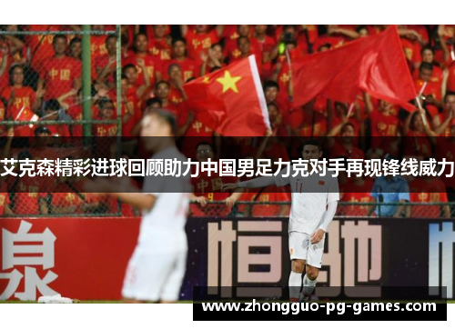 艾克森精彩进球回顾助力中国男足力克对手再现锋线威力