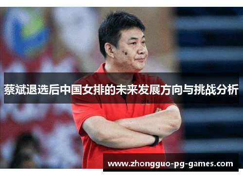 蔡斌退选后中国女排的未来发展方向与挑战分析