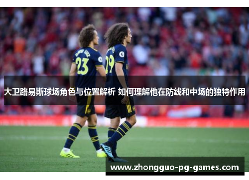 大卫路易斯球场角色与位置解析 如何理解他在防线和中场的独特作用