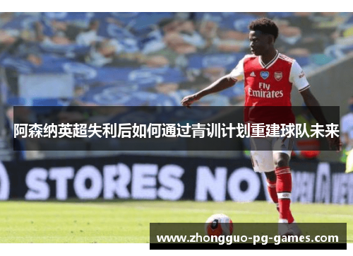 阿森纳英超失利后如何通过青训计划重建球队未来