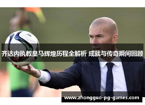 齐达内执教皇马辉煌历程全解析 成就与传奇瞬间回顾