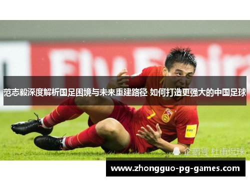 范志毅深度解析国足困境与未来重建路径 如何打造更强大的中国足球 范志毅深度解析国足困境与未来重建路径 如何打造更强大的中国足球