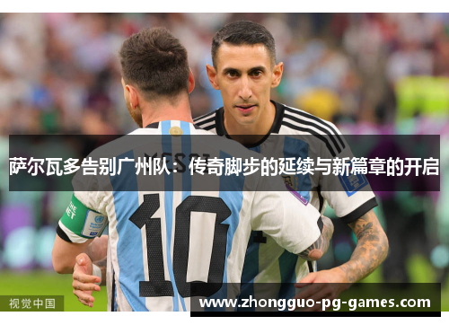 萨尔瓦多告别广州队：传奇脚步的延续与新篇章的开启
