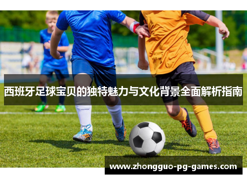 西班牙足球宝贝的独特魅力与文化背景全面解析指南