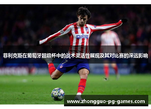 菲利克斯在葡萄牙超级杯中的战术灵活性展现及其对比赛的深远影响