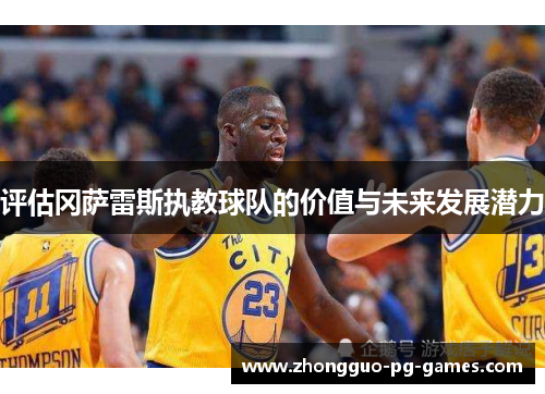 评估冈萨雷斯执教球队的价值与未来发展潜力 评估冈萨雷斯执教球队的价值与未来发展潜力