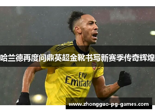 哈兰德再度问鼎英超金靴书写新赛季传奇辉煌 哈兰德再度问鼎英超金靴书写新赛季传奇辉煌